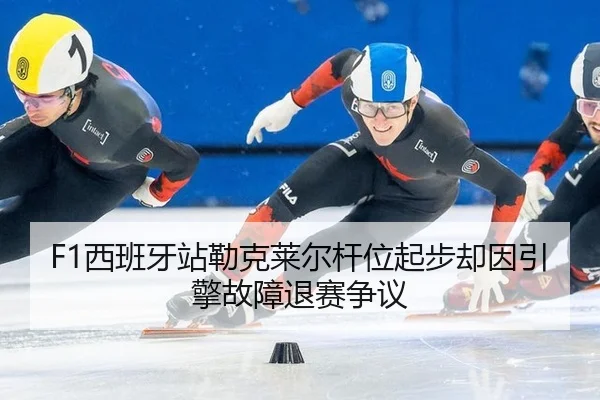 F1西班牙站勒克莱尔杆位起步却因引擎故障退赛争议