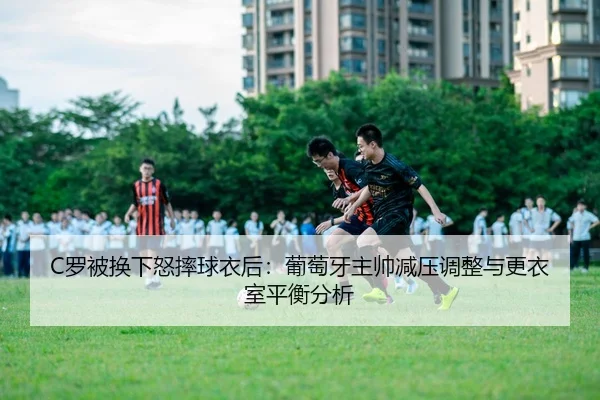C罗被换下怒摔球衣后：葡萄牙主帅减压调整与更衣室平衡分析